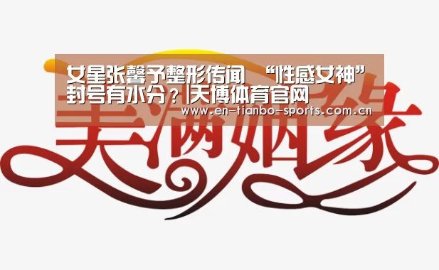女星张馨予整形传闻 “性感女神”封号有水分?|天博体育官网(图3) 天博体育